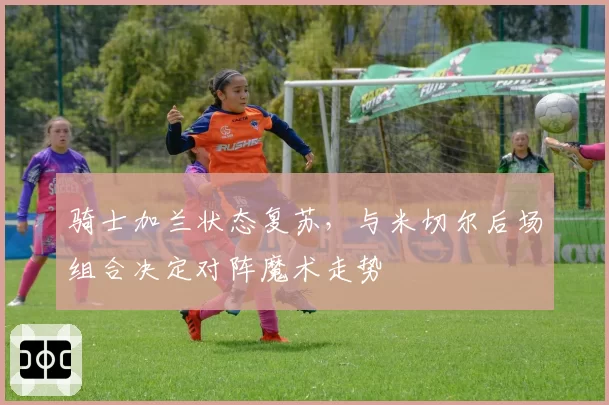 骑士加兰状态复苏,与米切尔后场组合决定对阵魔术走势