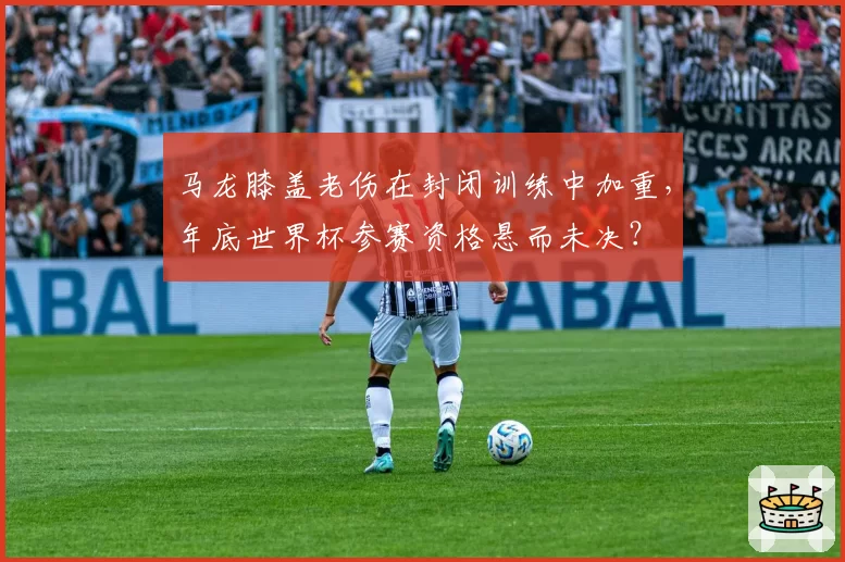 马龙膝盖老伤在封闭训练中加重,年底世界杯参赛资格悬而未决?