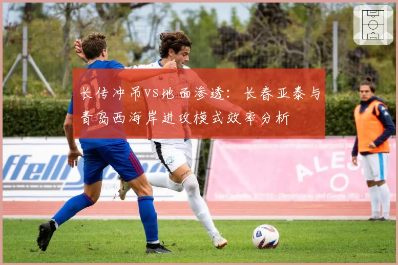 长传冲吊vs地面渗透:长春亚泰与青岛西海岸进攻模式效率分析