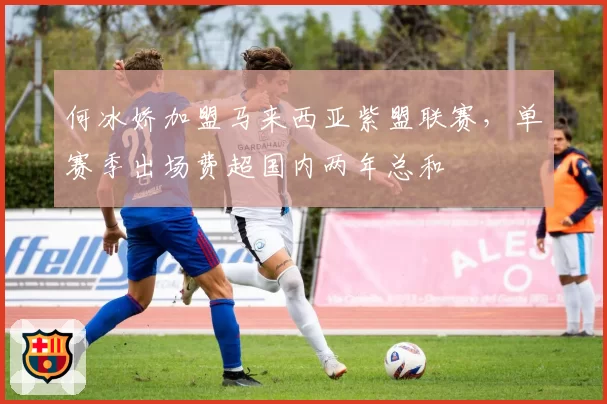 何冰娇加盟马来西亚紫盟联赛,单赛季出场费超国内两年总和