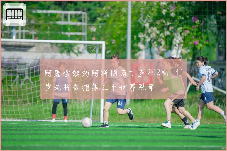 阿隆索续约阿斯顿马丁至2028,41岁老将剑指第三个世界冠军