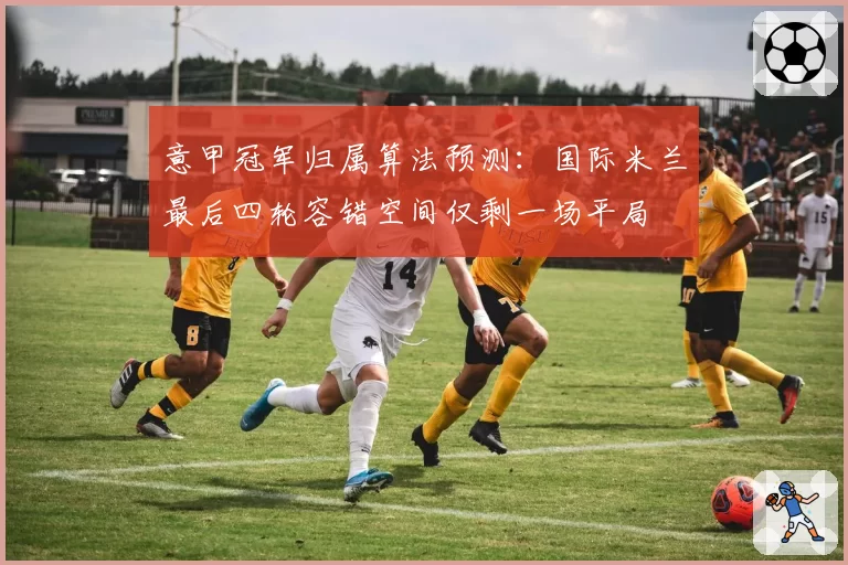 意甲冠军归属算法预测:国际米兰最后四轮容错空间仅剩一场平局