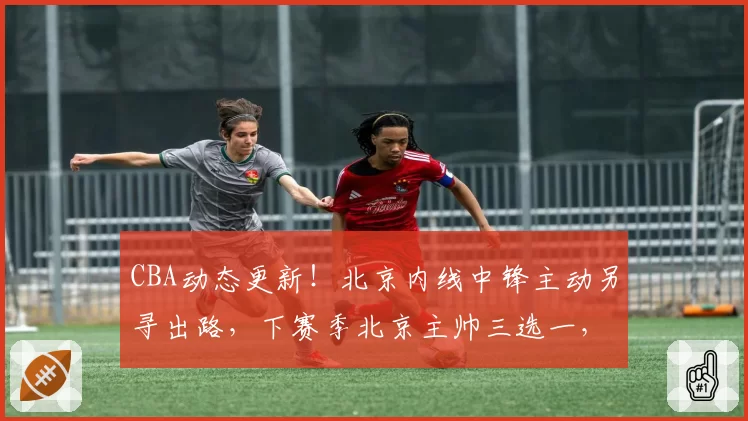 CBA动态更新！北京内线中锋主动另寻出路，下赛季北京主帅三选一，山东男篮2核心顶薪续约，4人官宣离队