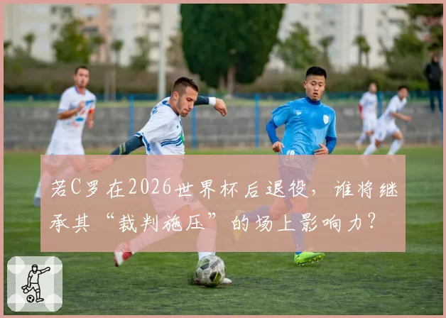 若C罗在2026世界杯后退役,谁将继承其“裁判施压”的场上影响力?