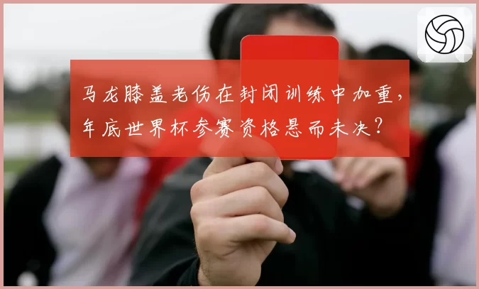 马龙膝盖老伤在封闭训练中加重,年底世界杯参赛资格悬而未决?