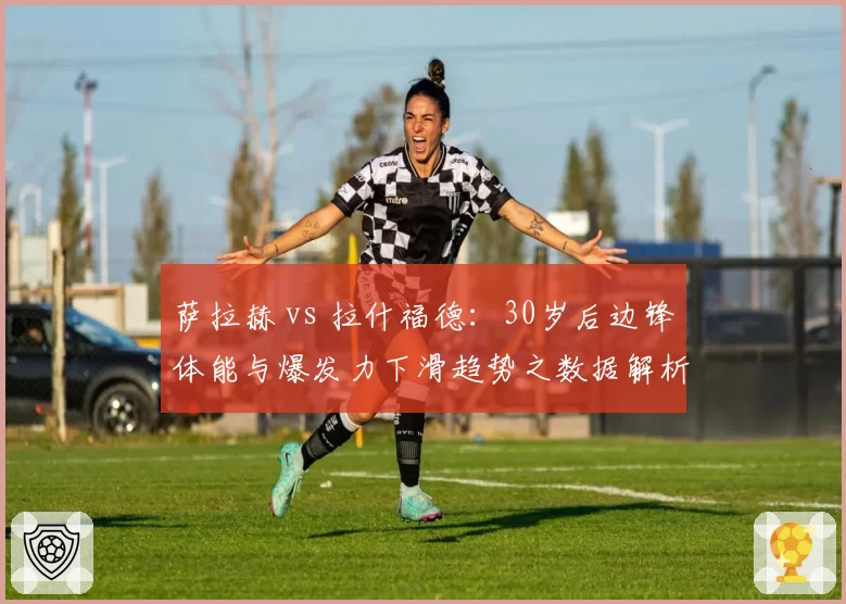 萨拉赫 vs 拉什福德：30岁后边锋体能与爆发力下滑趋势之数据解析