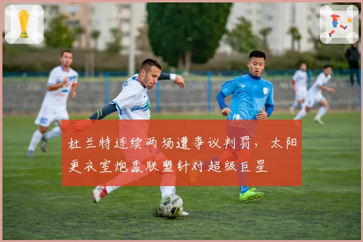 杜兰特连续两场遭争议判罚，太阳更衣室炮轰联盟针对超级巨星