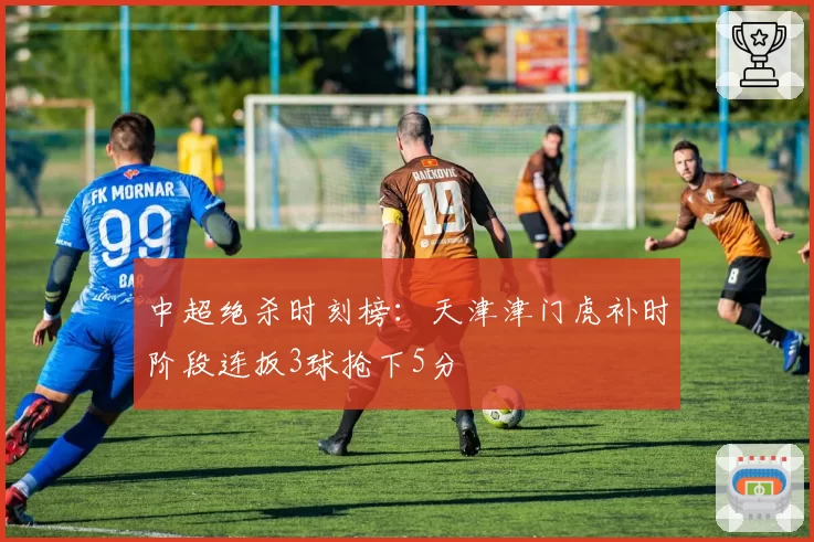 中超绝杀时刻榜：天津津门虎补时阶段连扳3球抢下5分