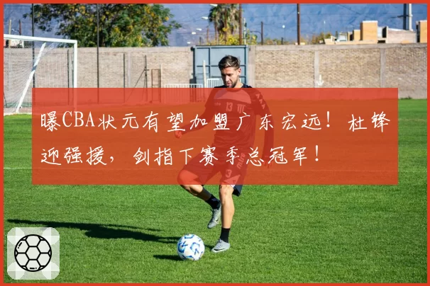 曝CBA状元有望加盟广东宏远!杜锋迎强援,剑指下赛季总冠军!