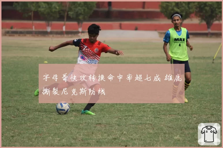 字母哥快攻转换命中率超七成 雄鹿撕裂尼克斯防线
