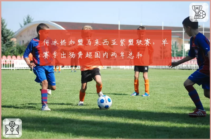 何冰娇加盟马来西亚紫盟联赛，单赛季出场费超国内两年总和