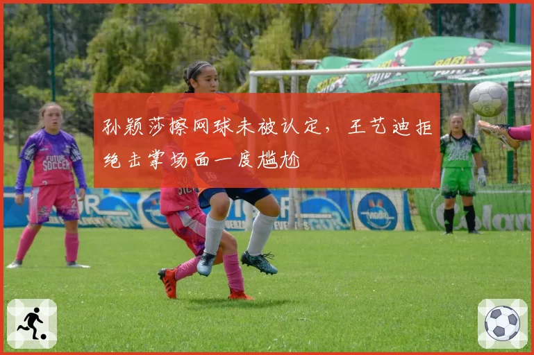 孙颖莎擦网球未被认定，王艺迪拒绝击掌场面一度尴尬