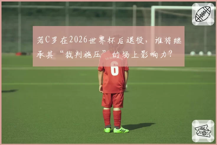若C罗在2026世界杯后退役,谁将继承其“裁判施压”的场上影响力?