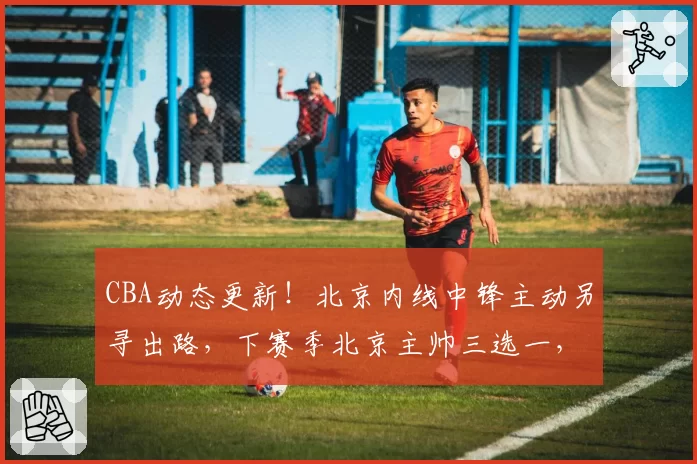 CBA动态更新！北京内线中锋主动另寻出路，下赛季北京主帅三选一，山东男篮2核心顶薪续约，4人官宣离队
