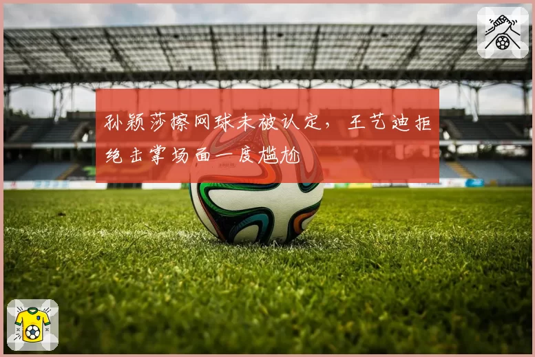 孙颖莎擦网球未被认定，王艺迪拒绝击掌场面一度尴尬