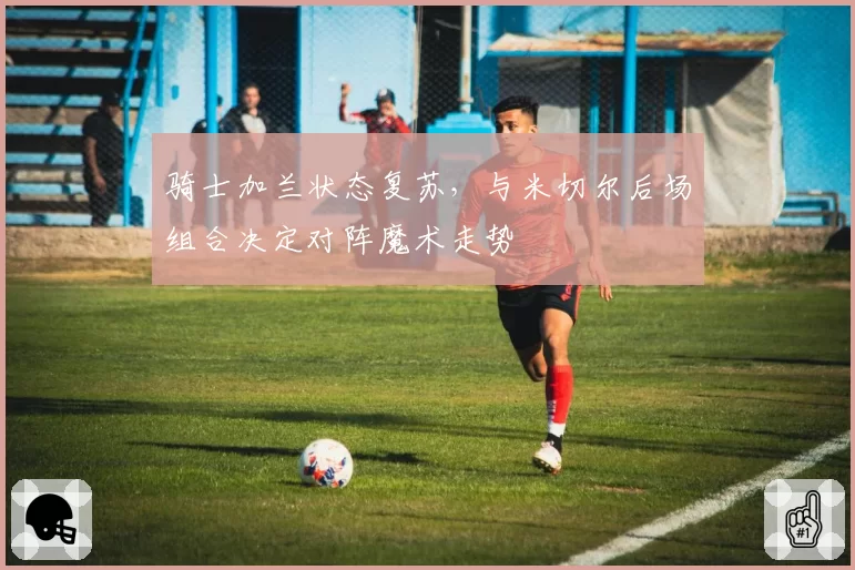 骑士加兰状态复苏,与米切尔后场组合决定对阵魔术走势