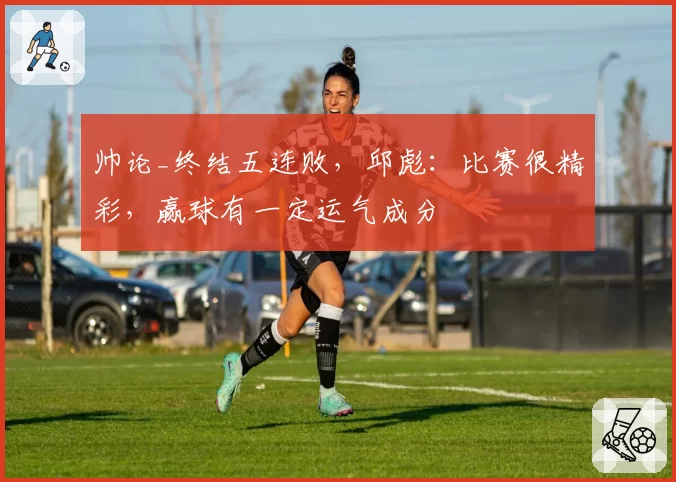 帅论_终结五连败，邱彪：比赛很精彩，赢球有一定运气成分