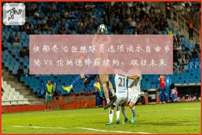 快船乔治拒绝球员选项试水自由市场 vs 伦纳德降薪续约,双核未来去向分歧加剧