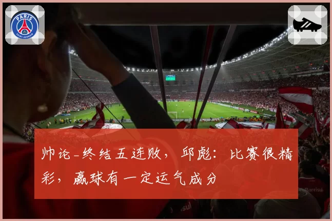 帅论_终结五连败，邱彪：比赛很精彩，赢球有一定运气成分
