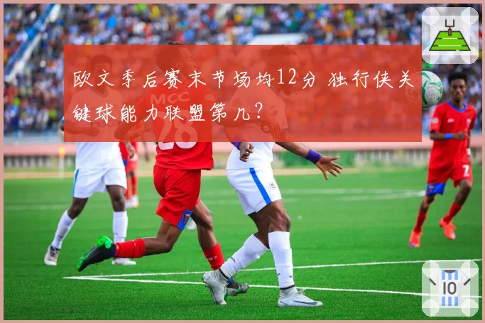 欧文季后赛末节场均12分 独行侠关键球能力联盟第几?