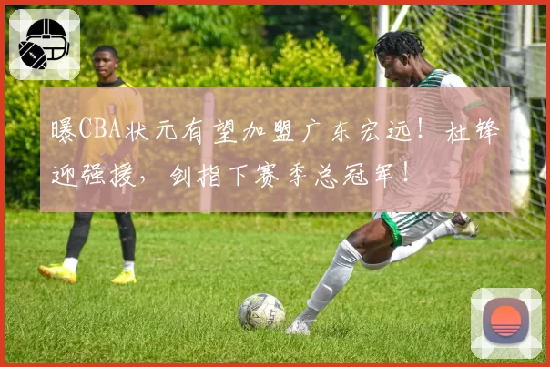 曝CBA状元有望加盟广东宏远!杜锋迎强援,剑指下赛季总冠军!