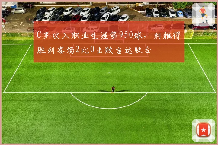 C罗攻入职业生涯第950球，利雅得胜利客场2比0击败吉达联合