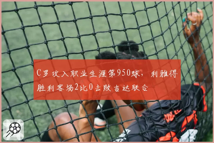 C罗攻入职业生涯第950球,利雅得胜利客场2比0击败吉达联合