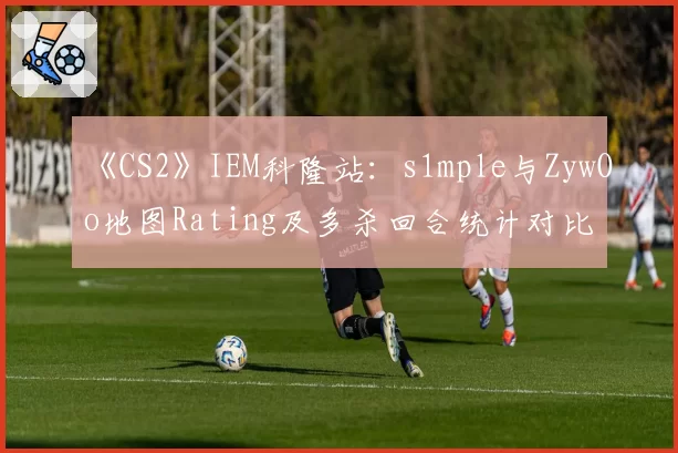 《CS2》IEM科隆站：s1mple与ZywOo地图Rating及多杀回合统计对比
