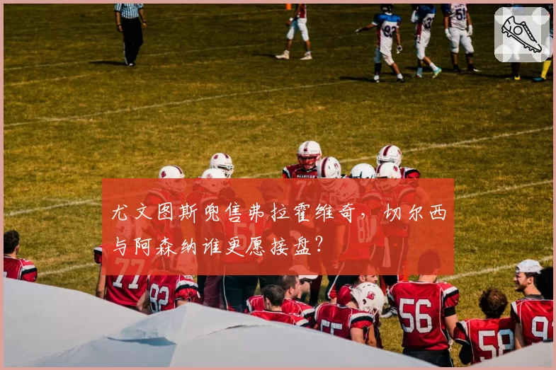 尤文图斯兜售弗拉霍维奇,切尔西与阿森纳谁更愿接盘?