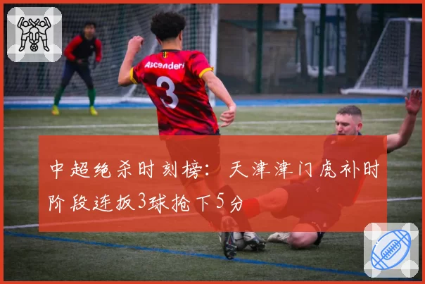 中超绝杀时刻榜:天津津门虎补时阶段连扳3球抢下5分