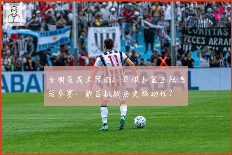 全明星周末预测:草根扣篮王杨浩若参赛,能否挑战历史级动作?