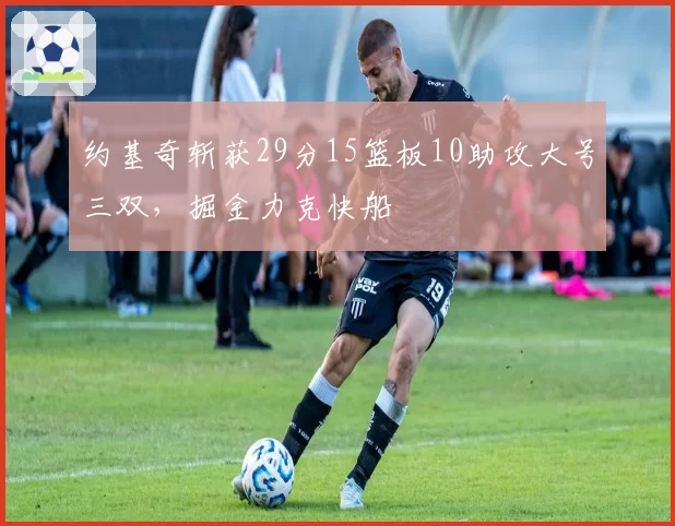 约基奇斩获29分15篮板10助攻大号三双,掘金力克快船