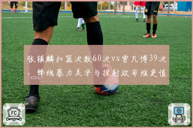 张镇麟扣篮次数60次vs曾凡博39次，锋线暴力美学与投射效率谁更值顶薪